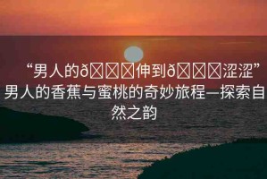 “男人的??伸到??澀澀”男人的香蕉與蜜桃的奇妙旅程—探索自然之韻
