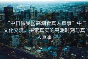 “中日做受?高潮看真人真事”中日文化交流，探索真實(shí)的高潮時刻與真人真事