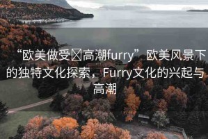 “歐美做受?高潮furry”歐美風(fēng)景下的獨(dú)特文化探索，F(xiàn)urry文化的興起與高潮