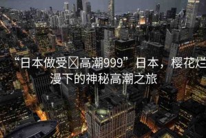 “日本做受?高潮999”日本，櫻花爛漫下的神秘高潮之旅