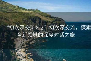 “初次深交流》2”初次深交流，探索全新領(lǐng)域的深度對話之旅