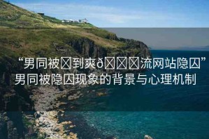 “男同被?到爽??流網(wǎng)站隱囚”男同被隱囚現(xiàn)象的背景與心理機(jī)制