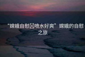 “嫦娥自慰?噴水好爽”嫦娥的自慰之旅