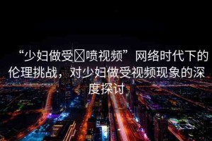 “少婦做受?噴視頻”網(wǎng)絡(luò)時(shí)代下的倫理挑戰(zhàn)，對(duì)少婦做受視頻現(xiàn)象的深度探討