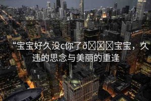 “寶寶好久沒(méi)c你了??寶寶，久違的思念與美麗的重逢