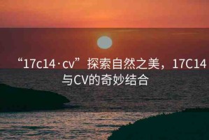 “17c14·cv”探索自然之美，17C14與CV的奇妙結(jié)合