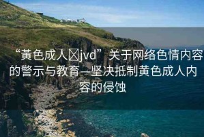 “黃色成人?jvd”關(guān)于網(wǎng)絡(luò)色情內(nèi)容的警示與教育—堅決抵制黃色成人內(nèi)容的侵蝕