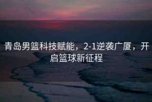 青島男籃科技賦能，2-1逆襲廣廈，開啟籃球新征程