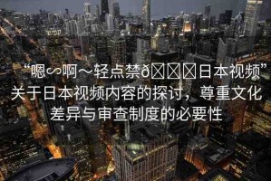 “嗯∽啊～輕點(diǎn)禁??日本視頻”關(guān)于日本視頻內(nèi)容的探討，尊重文化差異與審查制度的必要性