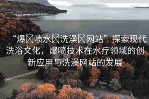 “爆?噴水?洗澡?網(wǎng)站”探索現(xiàn)代洗浴文化，爆噴技術(shù)在水療領(lǐng)域的創(chuàng)新應(yīng)用與洗澡網(wǎng)站的發(fā)展