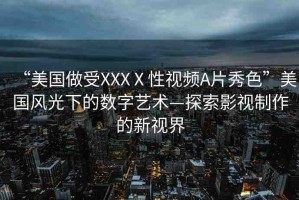 “美國(guó)做受XXXⅩ性視頻A片秀色”美國(guó)風(fēng)光下的數(shù)字藝術(shù)—探索影視制作的新視界