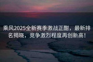 乘風(fēng)2025全新賽季激戰(zhàn)正酣，最新排名揭曉，競爭激烈程度再創(chuàng)新高！