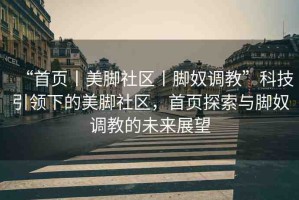 “首頁丨美腳社區(qū)丨腳奴調(diào)教”科技引領(lǐng)下的美腳社區(qū)，首頁探索與腳奴調(diào)教的未來展望