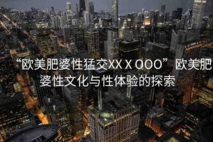 “歐美肥婆性猛交XXⅩOOO”歐美肥婆性文化與性體驗(yàn)的探索