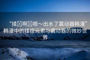“揉?啊?嗯～出水了震動(dòng)器韓漫”韓漫中的揉捏元素與震動(dòng)器的微妙世界