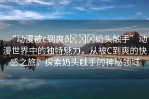 “動漫被c到爽??奶頭觸手”動漫世界中的獨(dú)特魅力，從被C到爽的快感之旅，探索奶頭觸手的神秘領(lǐng)域