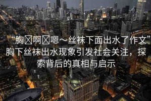 “胸?啊?嗯～絲襪下面出水了作文”胸下絲襪出水現(xiàn)象引發(fā)社會(huì)關(guān)注，探索背后的真相與啟示