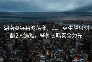 湖南資興碧波蕩漾，悲劇突生船只側翻2人遇難，警鐘長鳴安全為先