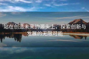 站在創(chuàng)造未來的源頭上，探索創(chuàng)新與發(fā)展的無限可能