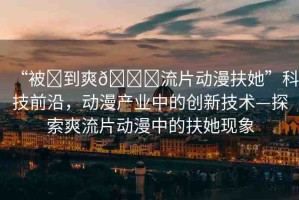 “被?到爽??流片動(dòng)漫扶她”科技前沿，動(dòng)漫產(chǎn)業(yè)中的創(chuàng)新技術(shù)—探索爽流片動(dòng)漫中的扶她現(xiàn)象