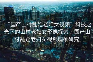“國產(chǎn)山村亂婬老婦女視頻”科技之光下的山村老婦女影像探索，國產(chǎn)山村亂婬老婦女視頻現(xiàn)象研究