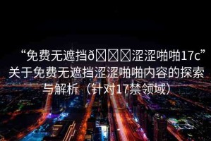 “免費無遮擋??澀澀啪啪17c”關(guān)于免費無遮擋澀澀啪啪內(nèi)容的探索與解析（針對17禁領(lǐng)域）