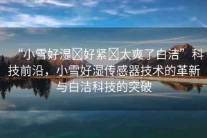 “小雪好濕?好緊?太爽了白潔”科技前沿，小雪好濕傳感器技術的革新與白潔科技的突破