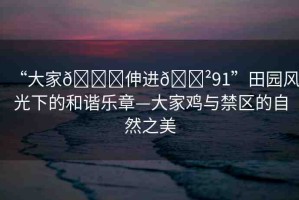 “大家??伸進(jìn)??91”田園風(fēng)光下的和諧樂章—大家雞與禁區(qū)的自然之美
