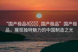 “國產(chǎn)極品??國產(chǎn)極品”國產(chǎn)極品，展現(xiàn)獨(dú)特魅力的中國制造之光