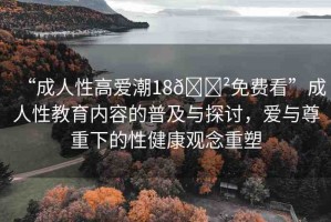 “成人性高愛潮18??免費(fèi)看”成人性教育內(nèi)容的普及與探討，愛與尊重下的性健康觀念重塑