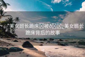 “美女班長跪床?被??美女班長跪床背后的故事