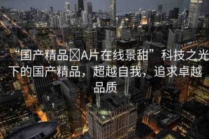 “國產(chǎn)精品?A片在線景甜”科技之光下的國產(chǎn)精品，超越自我，追求卓越品質(zhì)