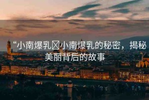 “小南爆乳?小南爆乳的秘密，揭秘美麗背后的故事