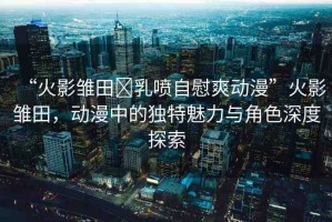“火影雛田?乳噴自慰爽動(dòng)漫”火影雛田，動(dòng)漫中的獨(dú)特魅力與角色深度探索