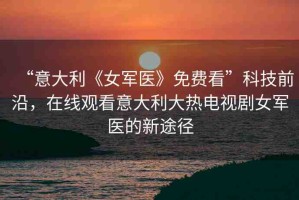 “意大利《女軍醫(yī)》免費(fèi)看”科技前沿，在線觀看意大利大熱電視劇女軍醫(yī)的新途徑