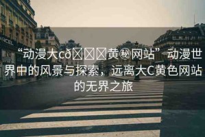 “動漫大c??黃秘網(wǎng)站”動漫世界中的風(fēng)景與探索，遠(yuǎn)離大C黃色網(wǎng)站的無界之旅