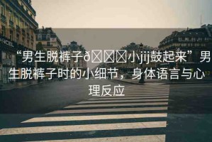 “男生脫褲子??小jij鼓起來”男生脫褲子時(shí)的小細(xì)節(jié)，身體語言與心理反應(yīng)