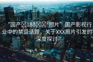 “國產(chǎn)?18??照片”國產(chǎn)影視行業(yè)中的禁忌話題，關(guān)于XXX照片引發(fā)的深度探討