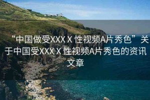 “中國做受XXXⅩ性視頻A片秀色”關于中國受XXXⅩ性視頻A片秀色的資訊文章