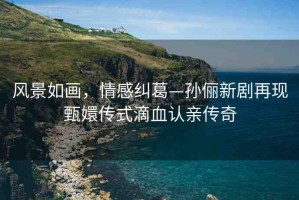 風景如畫，情感糾葛—孫儷新劇再現(xiàn)甄嬛傳式滴血認親傳奇