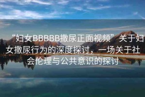 “婦女BBBBB撒尿正面視頻”關于婦女撒尿行為的深度探討，一場關于社會倫理與公共意識的探討