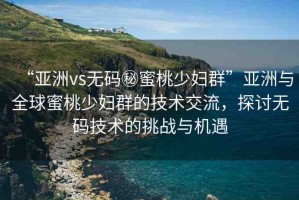 “亞洲vs無(wú)碼秘蜜桃少婦群”亞洲與全球蜜桃少婦群的技術(shù)交流，探討無(wú)碼技術(shù)的挑戰(zhàn)與機(jī)遇