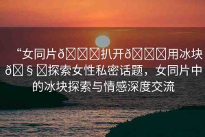 “女同片??扒開(kāi)??用冰塊??探索女性私密話題，女同片中的冰塊探索與情感深度交流