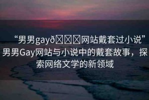 “男男g(shù)ay??網(wǎng)站戴套過小說”男男Gay網(wǎng)站與小說中的戴套故事，探索網(wǎng)絡(luò)文學(xué)的新領(lǐng)域