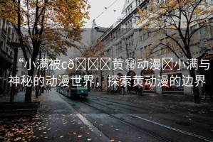 “小滿被c??黃秘動(dòng)漫?小滿與神秘的動(dòng)漫世界，探索黃動(dòng)漫的邊界