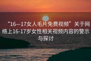 “16—17女人毛片免費(fèi)視頻”關(guān)于網(wǎng)絡(luò)上16-17歲女性相關(guān)視頻內(nèi)容的警示與探討