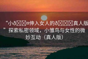 “小??伸入女人的??真人版”探索私密領(lǐng)域，小雛鳥與女性的微妙互動（真人版）