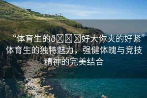 “體育生的??好大你夾的好緊”體育生的獨(dú)特魅力，強(qiáng)健體魄與競(jìng)技精神的完美結(jié)合