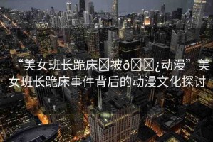 “美女班長跪床?被??動漫”美女班長跪床事件背后的動漫文化探討