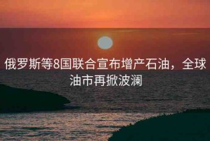 俄羅斯等8國(guó)聯(lián)合宣布增產(chǎn)石油，全球油市再掀波瀾